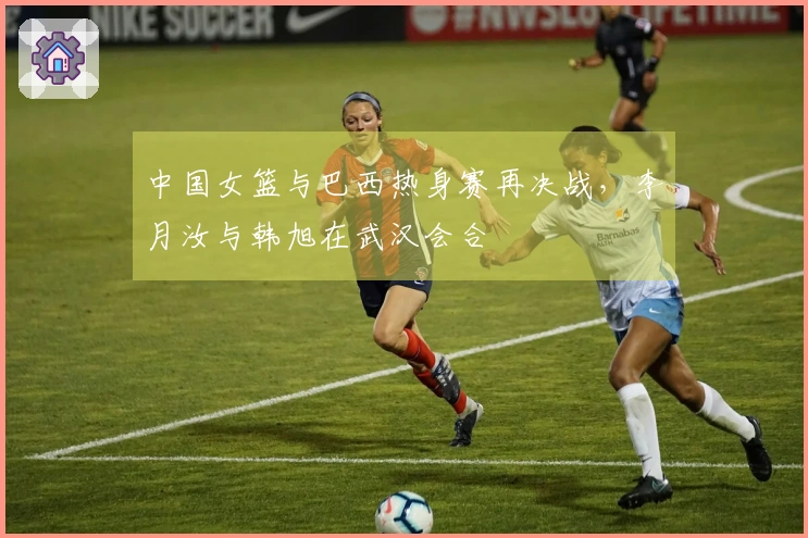 中国女篮与巴西热身赛再决战，李月汝与韩旭在武汉会合