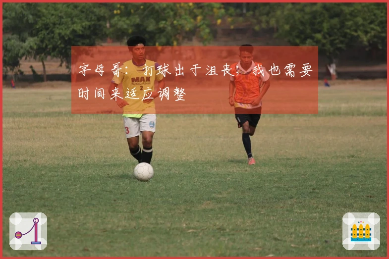 字母哥：打球出于沮丧；我也需要时间来适应调整