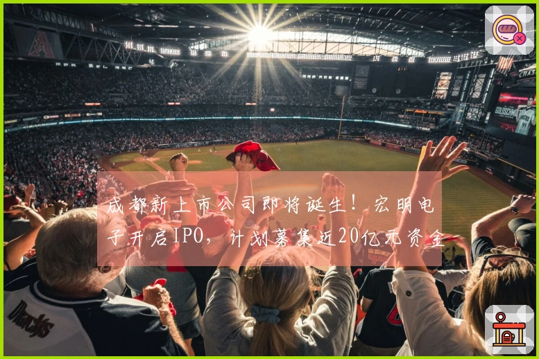 成都新上市公司即将诞生！宏明电子开启IPO，计划募集近20亿元资金