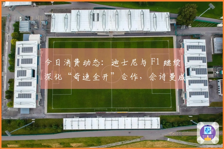今日消费动态：迪士尼与 F1 继续深化“奇速全开”合作，佘诗曼成为施华洛世奇品牌代言人