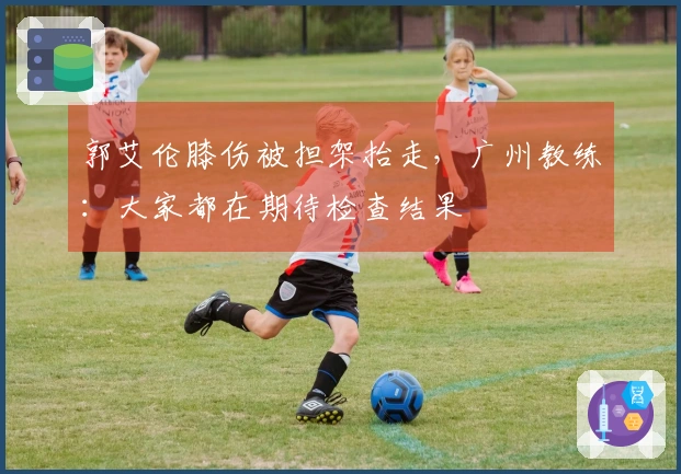 郭艾伦膝伤被担架抬走，广州教练：大家都在期待检查结果