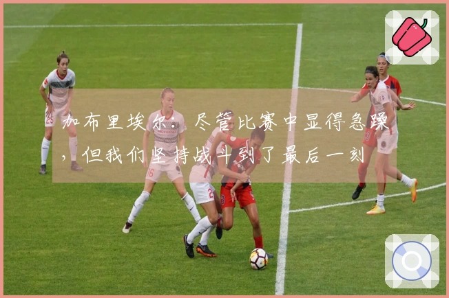 加布里埃尔：尽管比赛中显得急躁，但我们坚持战斗到了最后一刻