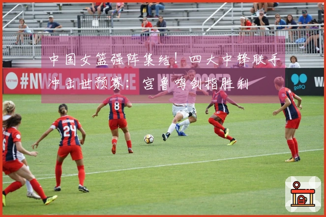 中国女篮强阵集结！四大中锋联手冲击世预赛：宫鲁鸣剑指胜利