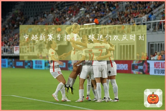 中超新赛季揭幕，球迷们欢庆时刻