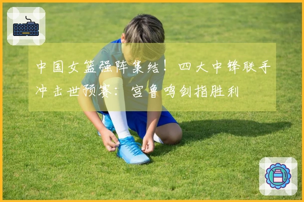 中国女篮强阵集结！四大中锋联手冲击世预赛：宫鲁鸣剑指胜利