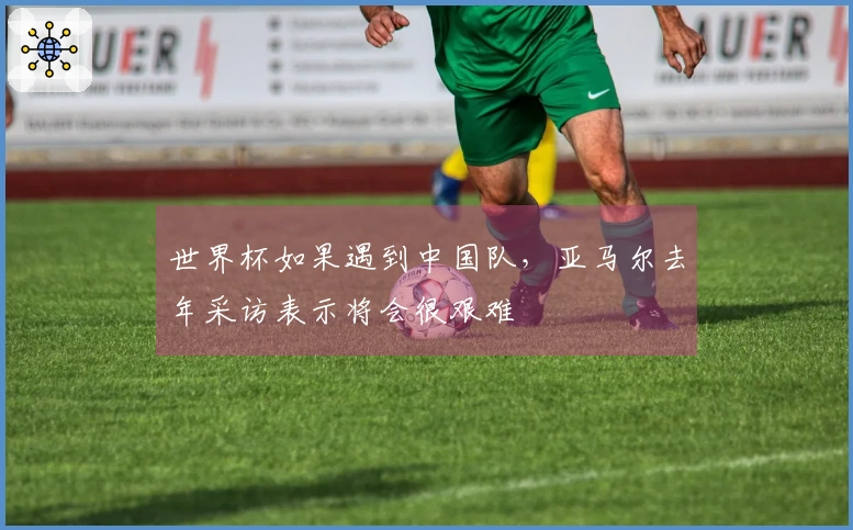 世界杯如果遇到中国队，亚马尔去年采访表示将会很艰难