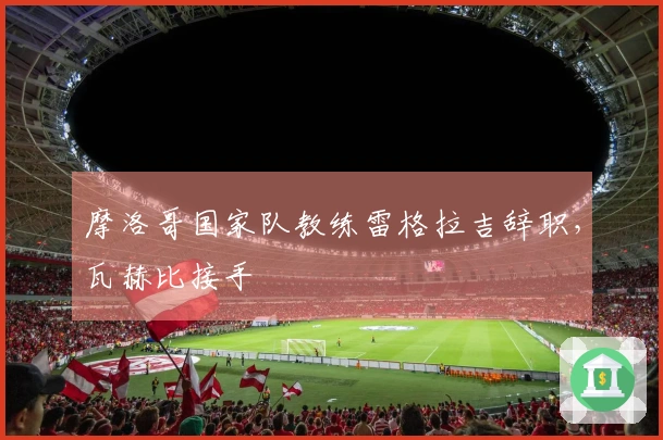 摩洛哥国家队教练雷格拉吉辞职，瓦赫比接手