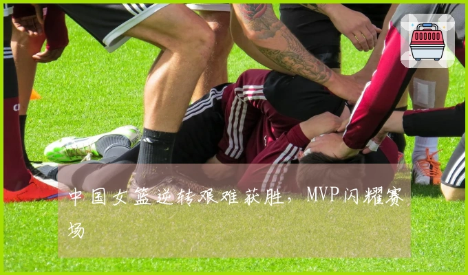 中国女篮逆转艰难获胜，MVP闪耀赛场