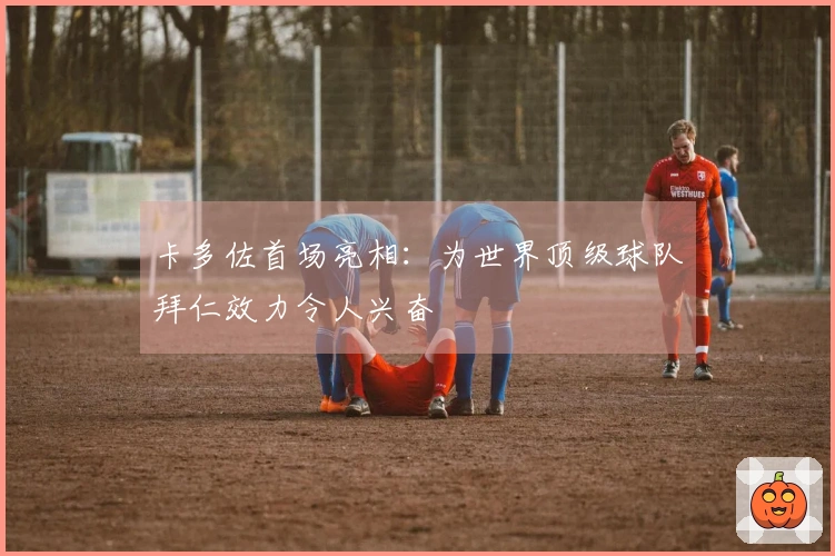 卡多佐首场亮相：为世界顶级球队拜仁效力令人兴奋