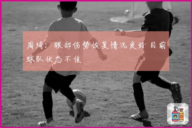 周琦：眼部伤势恢复情况良好 目前球队状态不佳