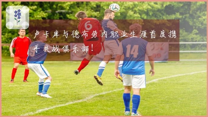 卢卡库与德布劳内职业生涯首度携手共战俱乐部！