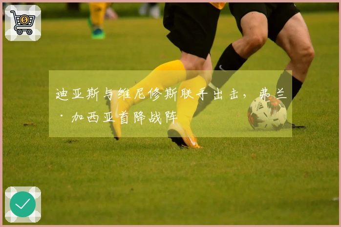 迪亚斯与维尼修斯联手出击，弗兰·加西亚首降战阵