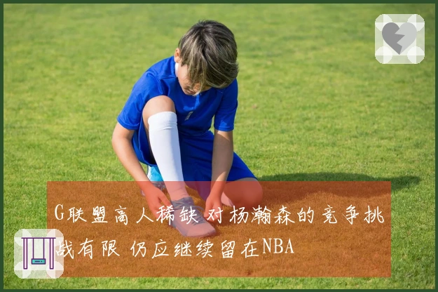 G联盟高人稀缺 对杨瀚森的竞争挑战有限 仍应继续留在NBA