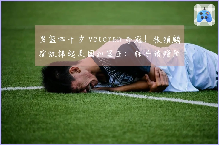 男篮四十岁 veteran 夺冠！张镇麟宿敌捧起美国扣篮王：转手馈赠陌生人一辆车