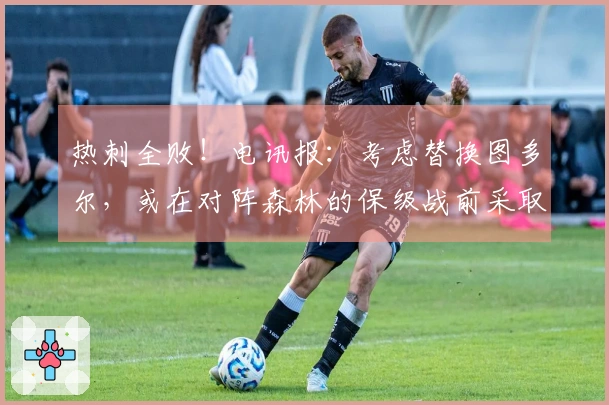 热刺全败！电讯报：考虑替换图多尔，或在对阵森林的保级战前采取行动