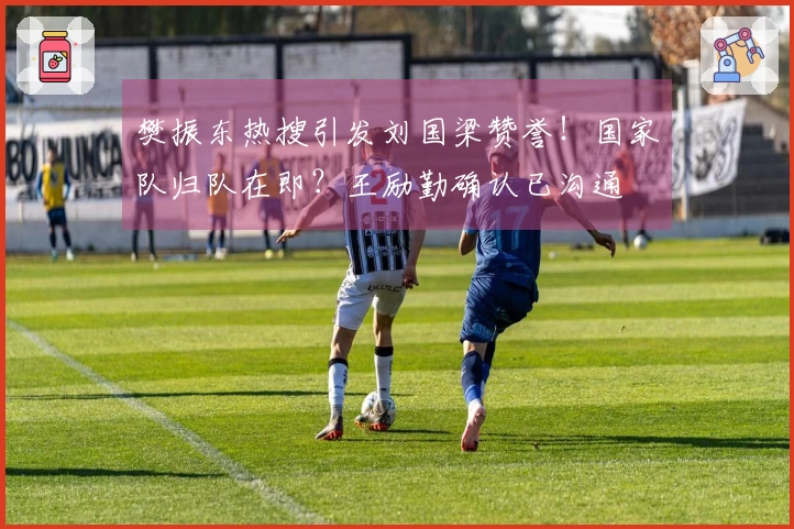 樊振东热搜引发刘国梁赞誉！国家队归队在即？王励勤确认已沟通