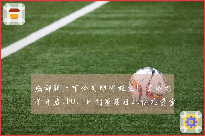 成都新上市公司即将诞生！宏明电子开启IPO，计划募集近20亿元资金