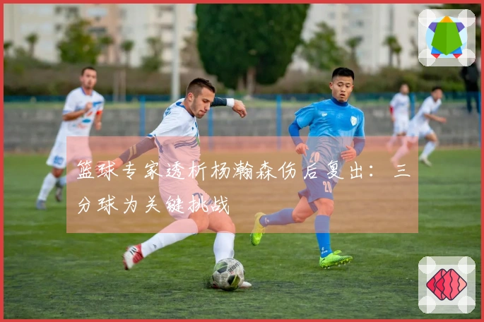 篮球专家透析杨瀚森伤后复出：三分球为关键挑战