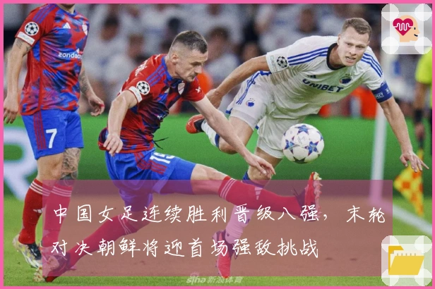 中国女足连续胜利晋级八强，末轮对决朝鲜将迎首场强敌挑战