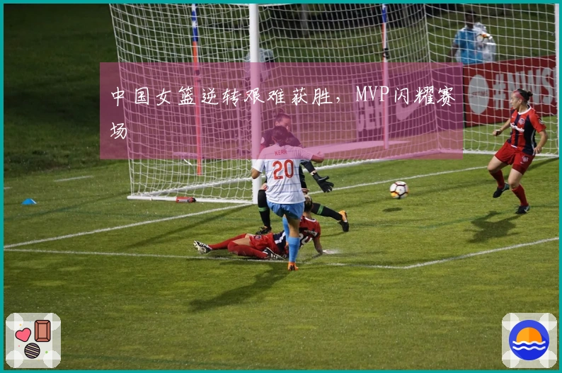 中国女篮逆转艰难获胜，MVP闪耀赛场