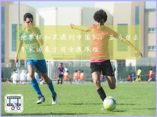 世界杯如果遇到中国队，亚马尔去年采访表示将会很艰难