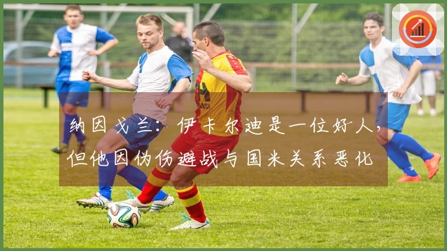 纳因戈兰：伊卡尔迪是一位好人，但他因伪伤避战与国米关系恶化