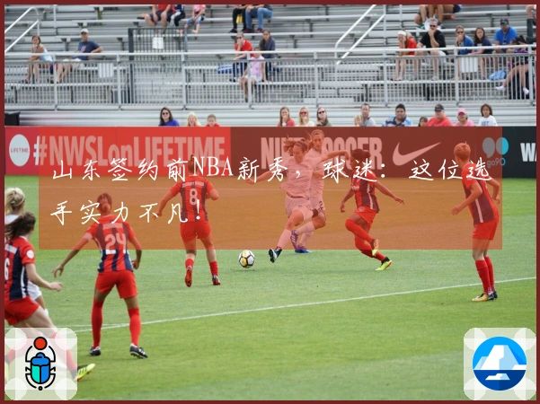 山东签约前NBA新秀，球迷：这位选手实力不凡！