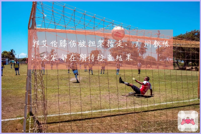 郭艾伦膝伤被担架抬走，广州教练：大家都在期待检查结果