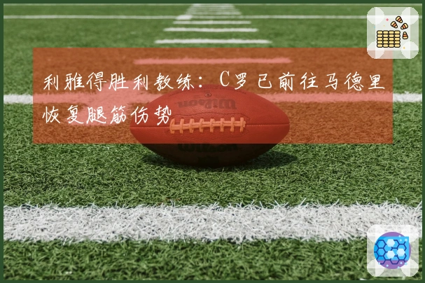 利雅得胜利教练：C罗已前往马德里恢复腿筋伤势