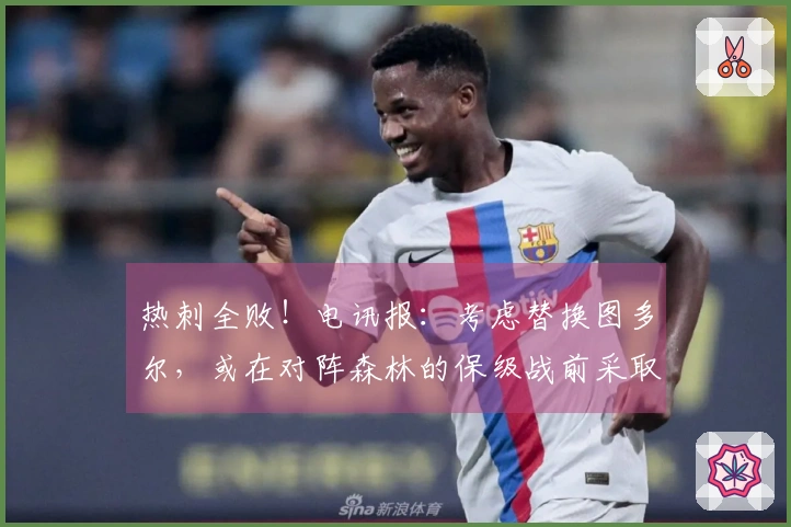 热刺全败！电讯报：考虑替换图多尔，或在对阵森林的保级战前采取行动