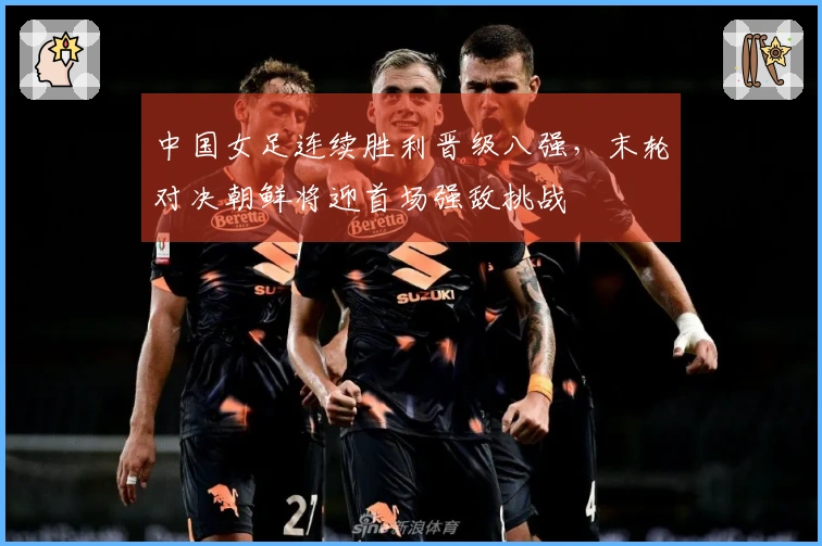 中国女足连续胜利晋级八强，末轮对决朝鲜将迎首场强敌挑战